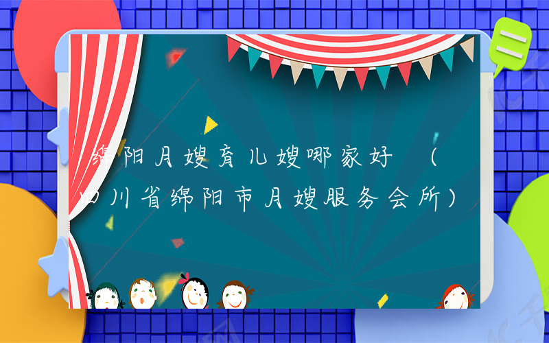 绵阳月嫂育儿嫂哪家好 (四川省绵阳市月嫂服务会所)